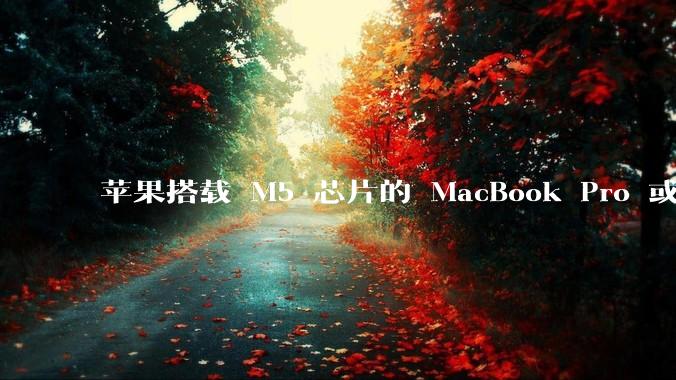 苹果搭载 M5 芯片的 MacBook Pro 或将于 2025 年秋推出，该产品应用了哪些新技术？
