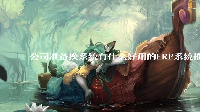 公司准备换系统有什么好用的ERP系统推荐嘛？