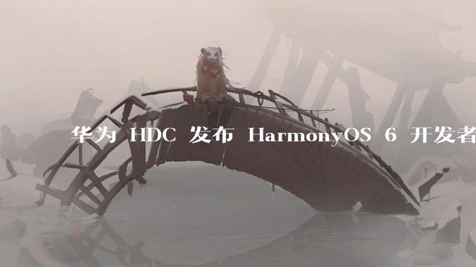 华为 HDC 发布 HarmonyOS 6 开发者 beta 版对应用开发者和鸿蒙生态有哪些影响？
