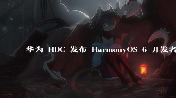 华为 HDC 发布 HarmonyOS 6 开发者 beta 版对应用开发者和鸿蒙生态有哪些影响？