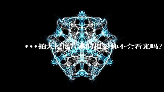 ***拍大尺度片子时摄影师不会看光吗？